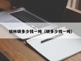 榆林碳多少钱一吨（碳多少钱一吨）