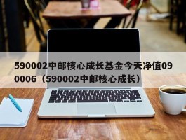 590002中邮核心成长基金今天净值090006（590002中邮核心成长）